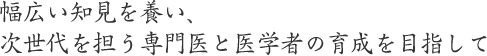 幅広い知見を養い、次世代を担う専門医と医学者の育成を目指して