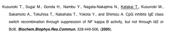 Kusunoki T., Sugai M., Gonda H., Nambu Y., Nagata-Nakajima N., Katakai T., Kusunoki M., Sakamoto A., Tokuhisa T., Nakahata T., Yokota Y., and Shimizu A. CpG inhibits IgE class switch recombination through suppression of NF kappa B activity, but not through Id2 or Bcl6. Biochem.Biophys.Res.Commun. 328:449-506, (2005).